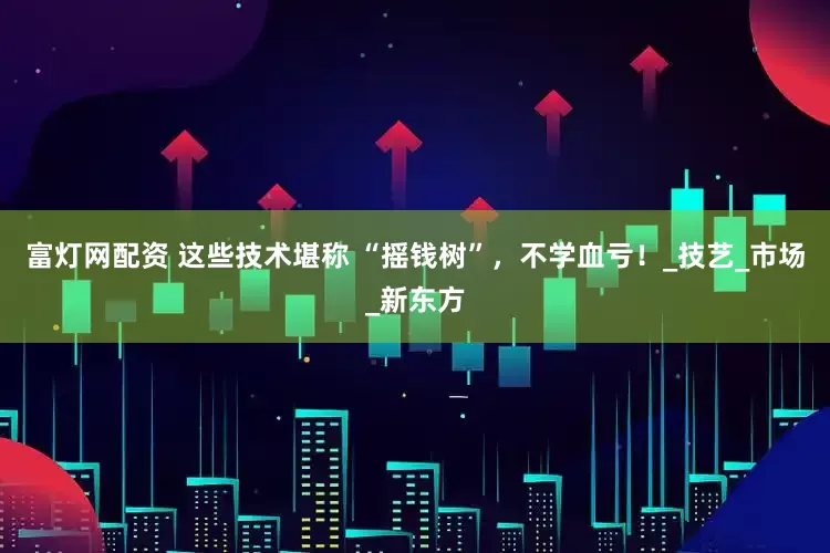 富灯网配资 这些技术堪称 “摇钱树”，不学血亏！_技艺_市场_新东方