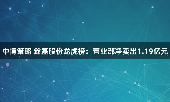 中博策略 鑫磊股份龙虎榜：营业部净卖出1.19亿元