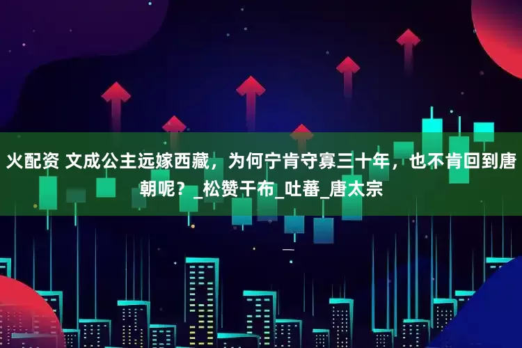 火配资 文成公主远嫁西藏，为何宁肯守寡三十年，也不肯回到唐朝呢？_松赞干布_吐蕃_唐太宗