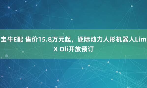宝牛E配 售价15.8万元起，逐际动力人形机器人LimX Oli开放预订