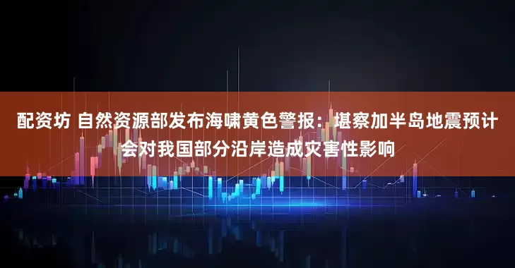 配资坊 自然资源部发布海啸黄色警报：堪察加半岛地震预计会对我国部分沿岸造成灾害性影响
