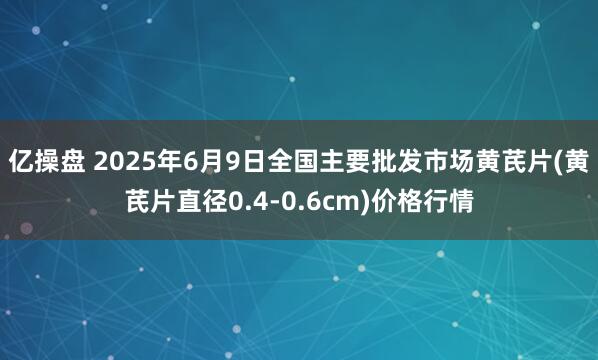 亿操盘 2025年6月9日全国主要批发市场黄芪片(黄芪片直径0.4-0.6cm)价格行情