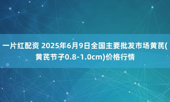 一片红配资 2025年6月9日全国主要批发市场黄芪(黄芪节子0.8-1.0cm)价格行情