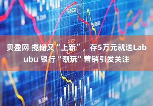 贝盈网 揽储又“上新”，存5万元就送Labubu 银行“潮玩”营销引发关注