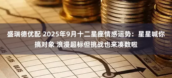 盛瑞德优配 2025年9月十二星座情感运势：星星喊你搞对象 浪漫超标但挑战也来凑数啦